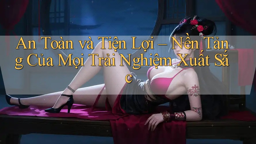 An Toàn và Tiện Lợi – Nền Tảng Của Mọi Trải Nghiệm Xuất Sắc