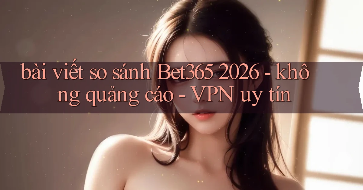 bài viết so sánh Bet365 2026   không quảng cáo   VPN uy tín