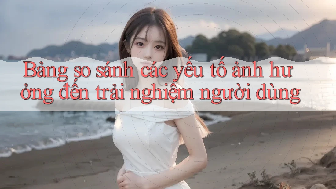 Bảng so sánh các yếu tố ảnh hưởng đến trải nghiệm người dùng
