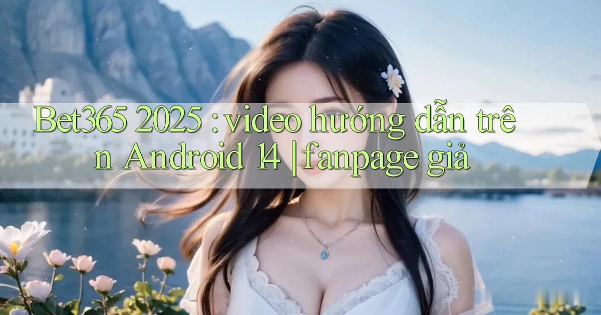 Bet365 2025 video hướng dẫn trên Android 14 fanpage giả