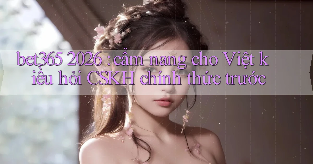 bet365 2026 cẩm nang cho Việt kiều hỏi CSKH chính thức trước