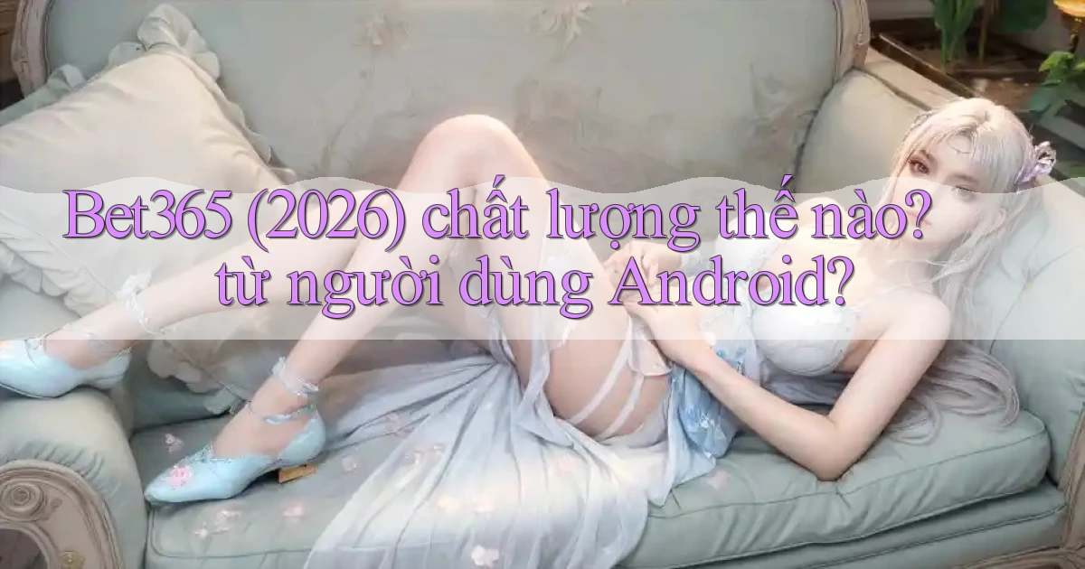 Bet365 (2026) chất lượng thế nào từ người dùng Android