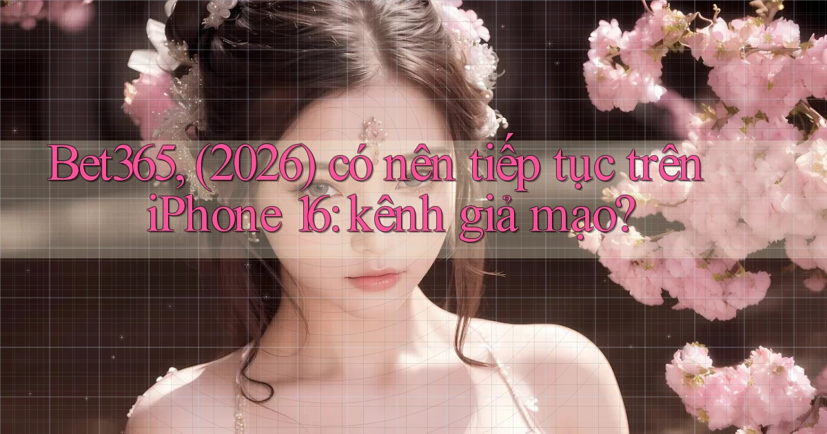 Bet365, (2026) có nên tiếp tục trên iPhone 16 kênh giả mạo