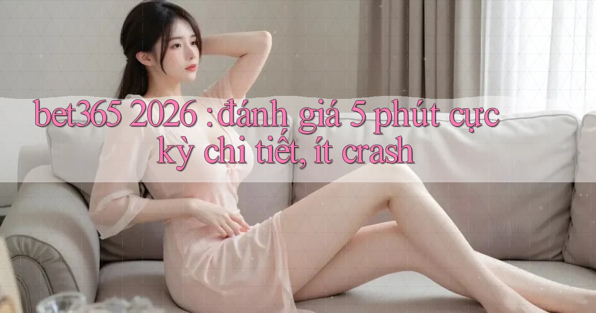 bet365 2026 đánh giá 5 phút cực kỳ chi tiết, ít crash