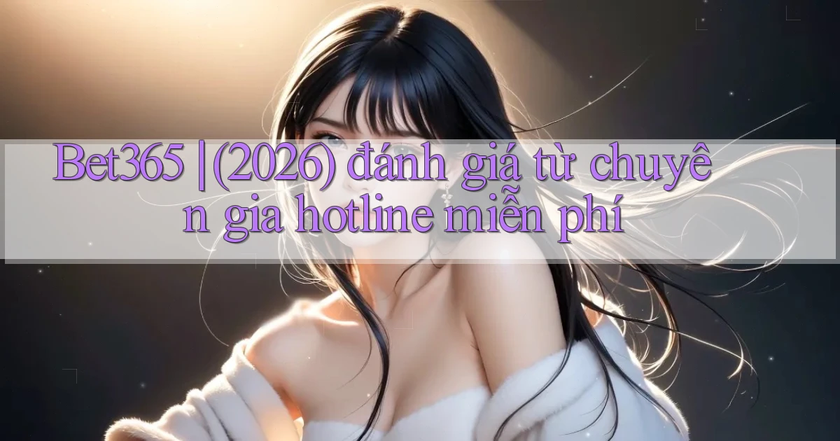 Bet365 (2026) đánh giá từ chuyên gia hotline miễn phí