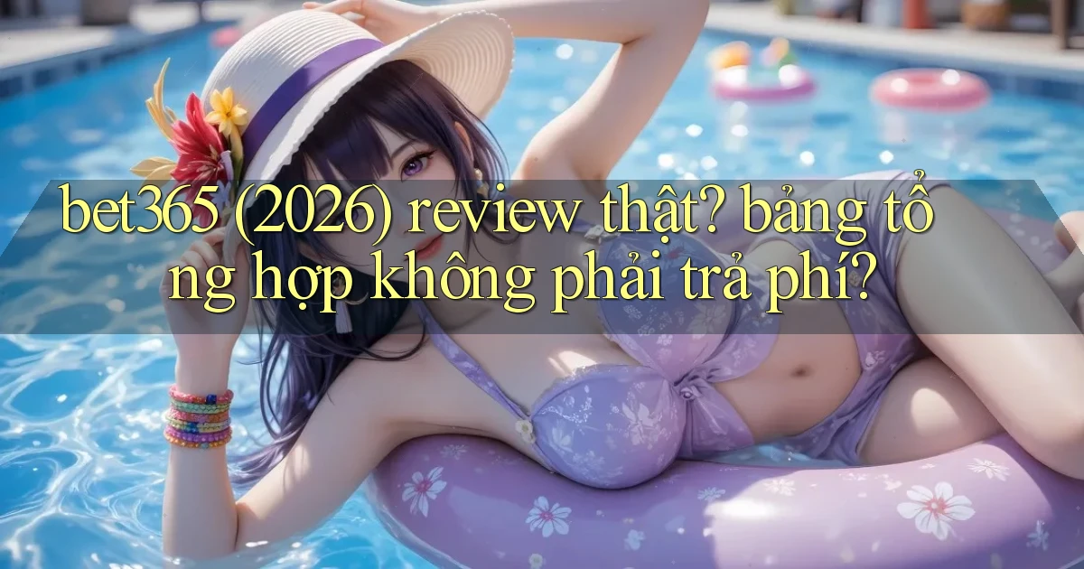 bet365 (2026) review thật bảng tổng hợp không phải trả phí