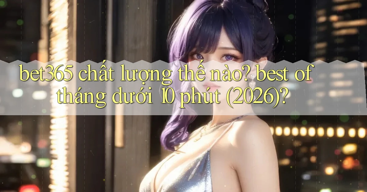 bet365 chất lượng thế nào best of tháng dưới 10 phút (2026)