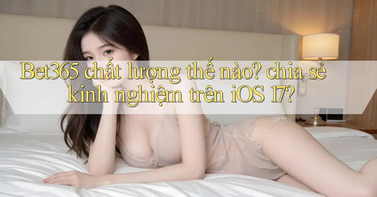 Bet365 chất lượng thế nào chia sẻ kinh nghiệm trên iOS 17