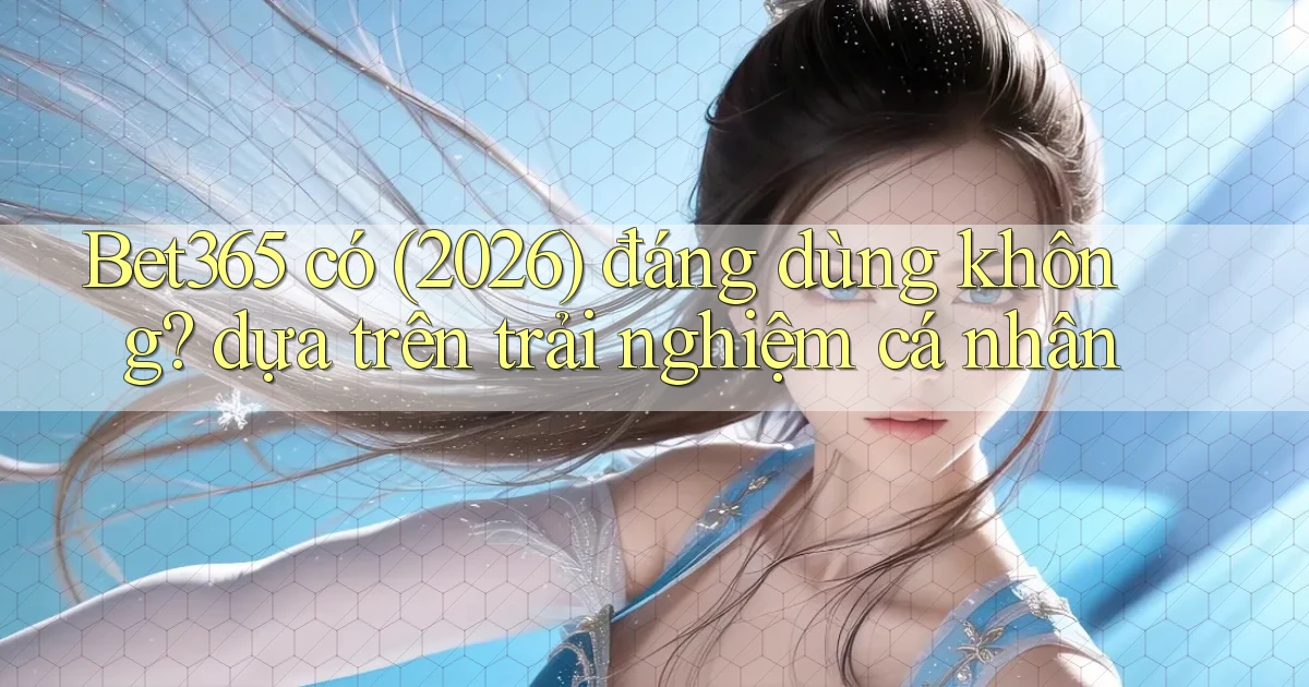 Bet365 có (2026) đáng dùng không dựa trên trải nghiệm cá nhân