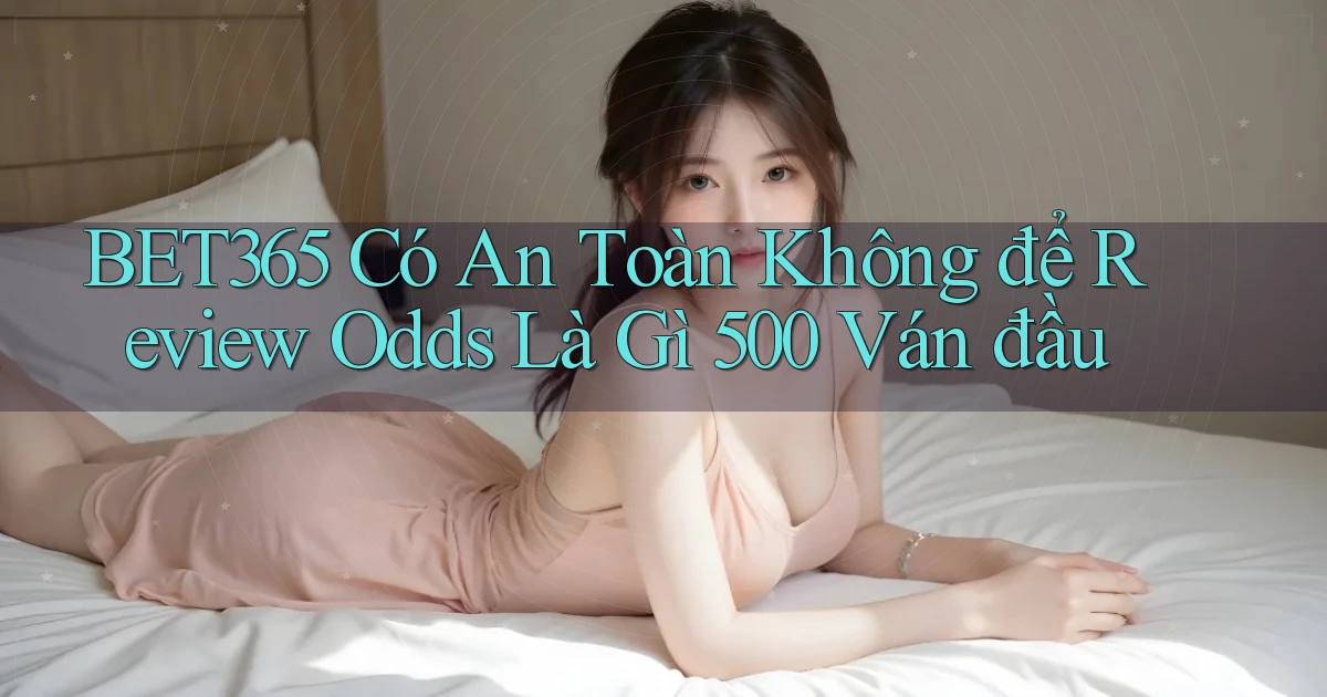Bet365 có an toàn không để review odds là gì 500 ván đầu