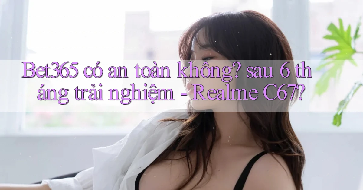 Bet365 có an toàn không sau 6 tháng trải nghiệm   Realme C67