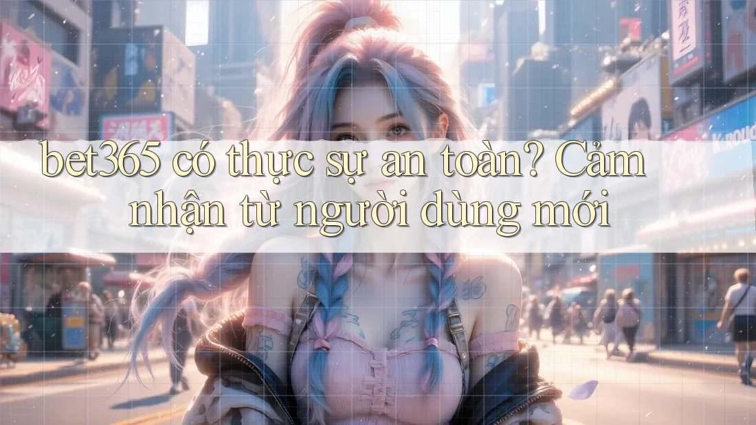 bet365 có thực sự an toàn? Cảm nhận từ người dùng mới