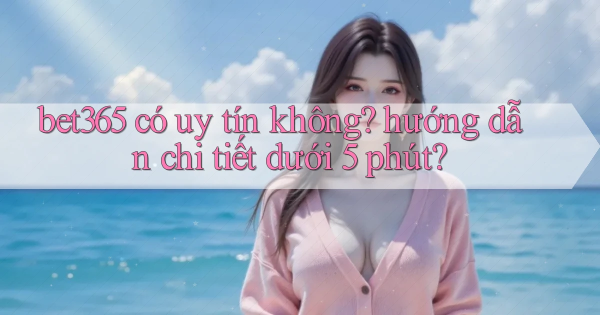 bet365 có uy tín không hướng dẫn chi tiết dưới 5 phút