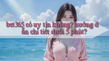 bet365 có uy tín không hướng dẫn chi tiết dưới 5 phút