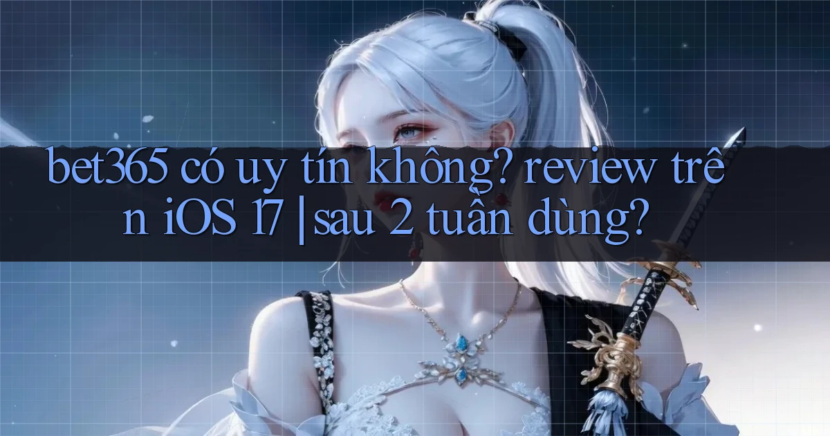 bet365 có uy tín không review trên iOS 17 sau 2 tuần dùng