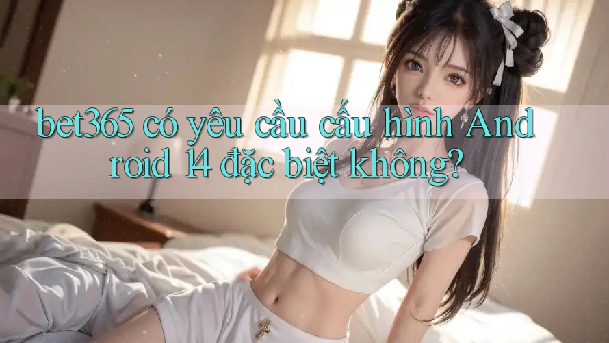 bet365 có yêu cầu cấu hình Android 14 đặc biệt không?