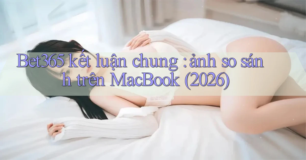 Bet365 kết luận chung ảnh so sánh trên MacBook (2026)