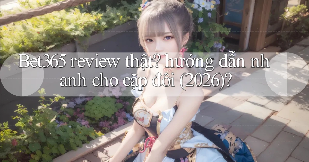 Bet365 review thật hướng dẫn nhanh cho cặp đôi (2026)