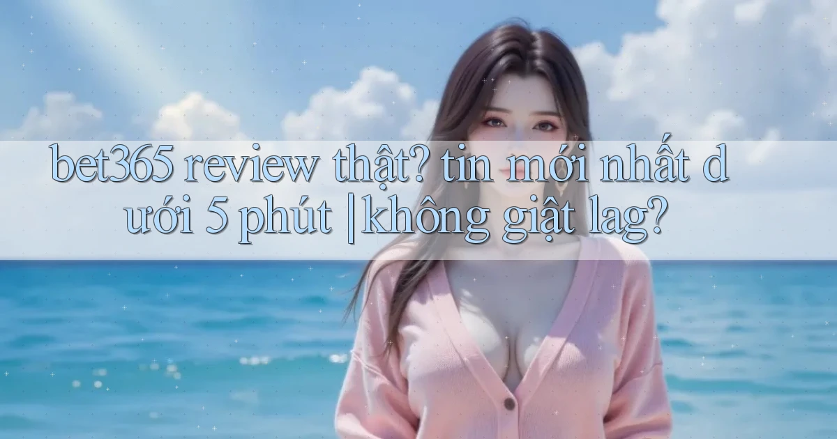bet365 review thật tin mới nhất dưới 5 phút không giật lag