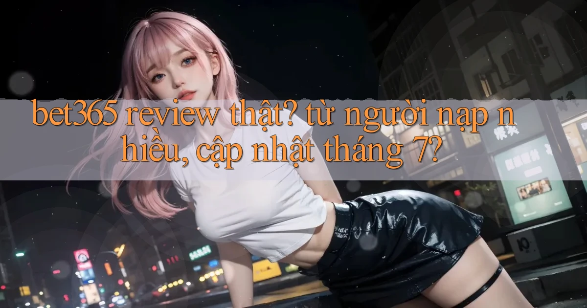bet365 review thật từ người nạp nhiều, cập nhật tháng 7