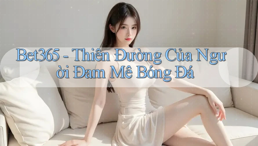 Bet365 - Thiên Đường Của Người Đam Mê Bóng Đá