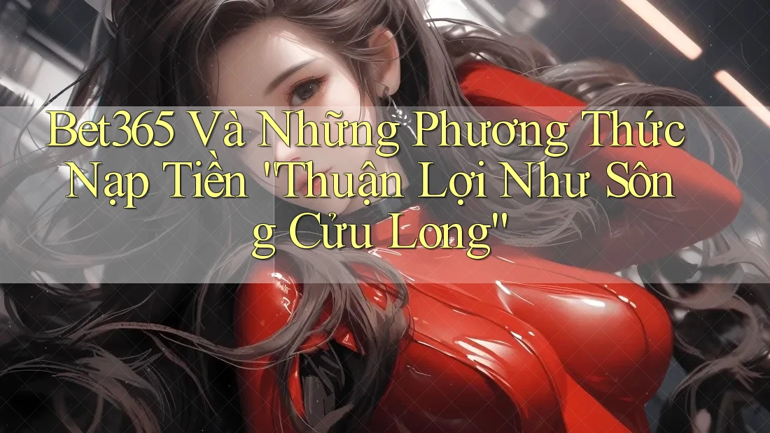 Bet365 Và Những Phương Thức Nạp Tiền “Thuận Lợi Như Sông Cửu Long”