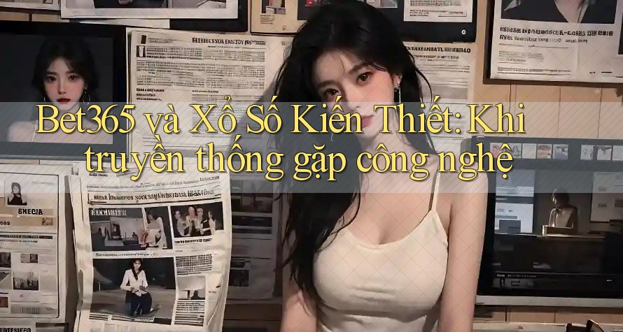 Bet365 và Xổ Số Kiến Thiết: Khi truyền thống gặp công nghệ