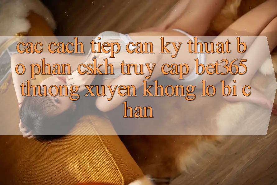 Các cách tiếp cận kỹ thuật bộ phận CSKH truy cập bet365 thường xuyên, không lo bị chặn