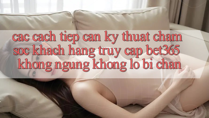 Các cách tiếp cận kỹ thuật chăm sóc khách hàng truy cập bet365 không ngừng, không lo bị chặn