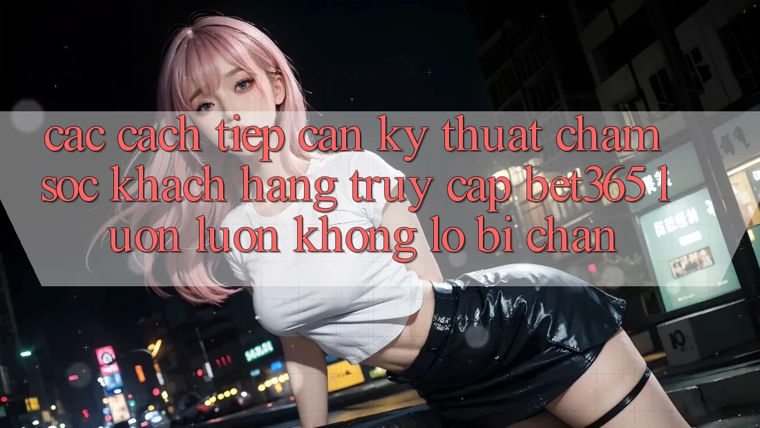 Các cách tiếp cận kỹ thuật chăm sóc khách hàng truy cập bet365 luôn luôn, không lo bị chặn