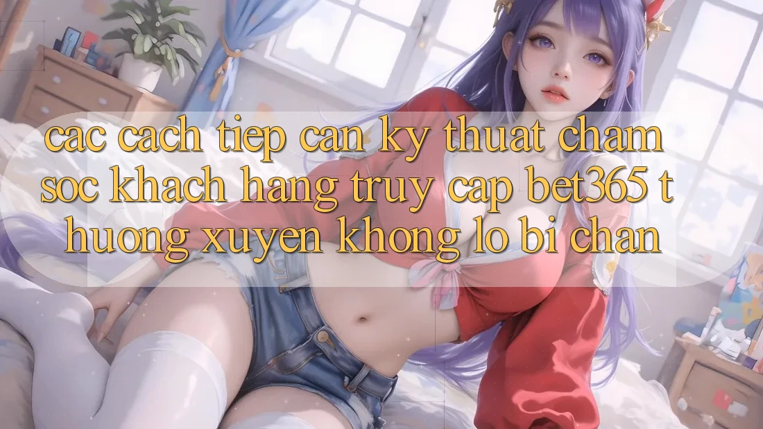 Các cách tiếp cận kỹ thuật chăm sóc khách hàng truy cập bet365 thường xuyên, không lo bị chặn
