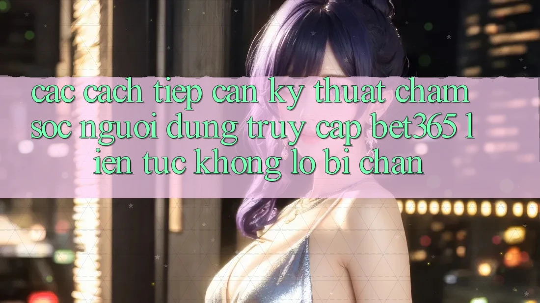 Các cách tiếp cận kỹ thuật chăm sóc người dùng truy cập bet365 liên tục, không lo bị chặn