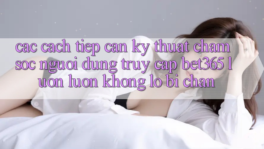 Các cách tiếp cận kỹ thuật chăm sóc người dùng truy cập bet365 luôn luôn, không lo bị chặn