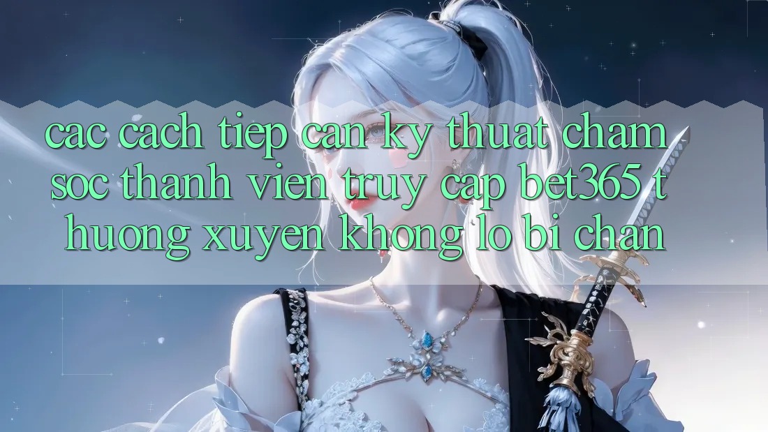 Các cách tiếp cận kỹ thuật chăm sóc thành viên truy cập bet365 thường xuyên, không lo bị chặn