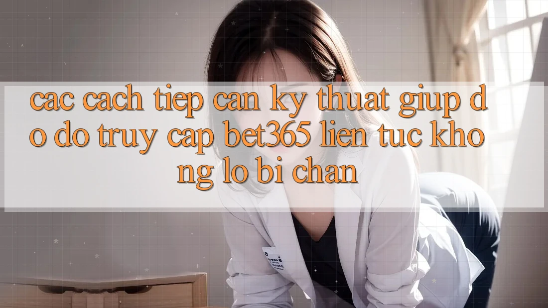 Các cách tiếp cận kỹ thuật giúp đỡ đỡ truy cập bet365 liên tục, không lo bị chặn