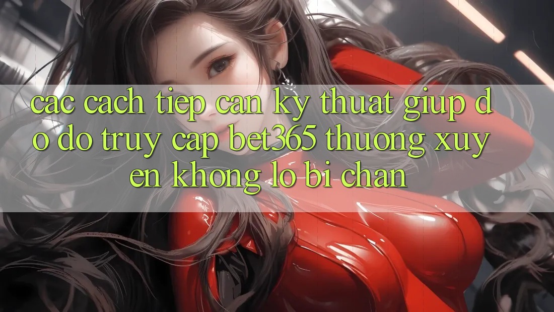 Các cách tiếp cận kỹ thuật giúp đỡ đỡ truy cập bet365 thường xuyên, không lo bị chặn