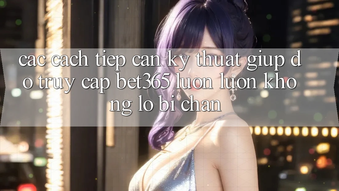 Các cách tiếp cận kỹ thuật giúp đỡ truy cập bet365 luôn luôn, không lo bị chặn