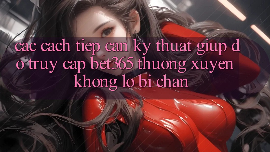 Các cách tiếp cận kỹ thuật giúp đỡ truy cập bet365 thường xuyên, không lo bị chặn