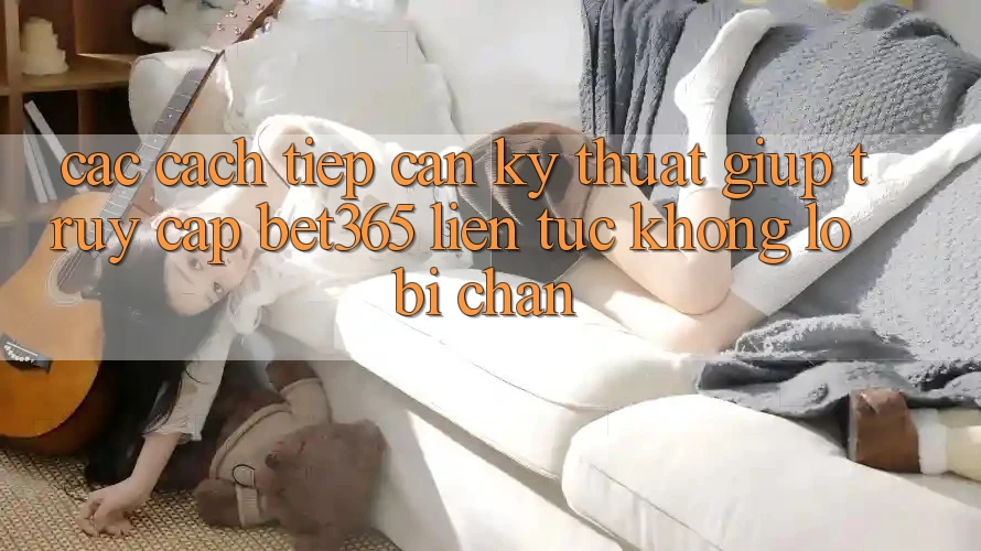 Các cách tiếp cận kỹ thuật giúp truy cập bet365 liên tục, không lo bị chặn