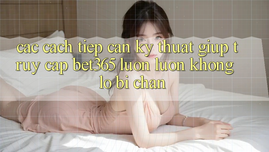 Các cách tiếp cận kỹ thuật giúp truy cập bet365 luôn luôn, không lo bị chặn