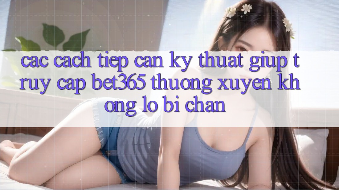 Các cách tiếp cận kỹ thuật giúp truy cập bet365 thường xuyên, không lo bị chặn