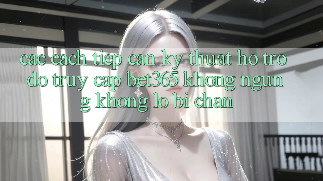 Các cách tiếp cận kỹ thuật hỗ trợ đỡ truy cập bet365 không ngừng, không lo bị chặn