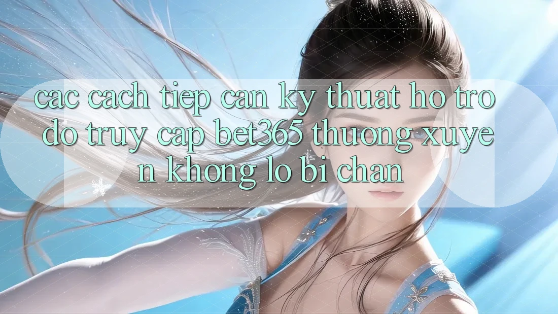 Các cách tiếp cận kỹ thuật hỗ trợ đỡ truy cập bet365 thường xuyên, không lo bị chặn