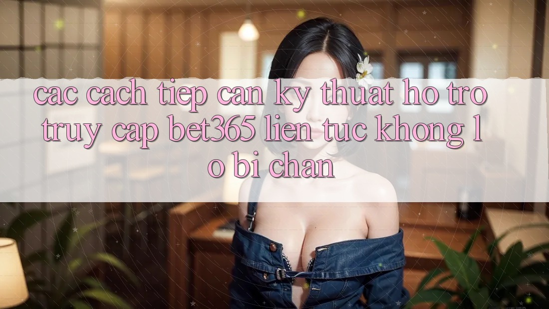 Các cách tiếp cận kỹ thuật hỗ trợ truy cập bet365 liên tục, không lo bị chặn
