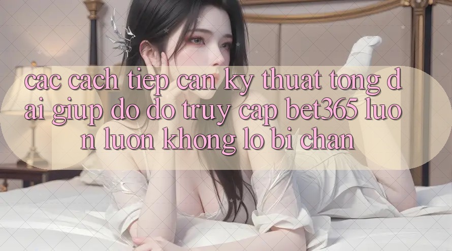 Các cách tiếp cận kỹ thuật tổng đài giúp đỡ đỡ truy cập bet365 luôn luôn, không lo bị chặn