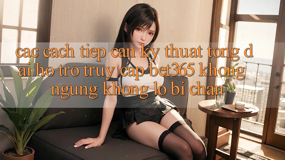 Các cách tiếp cận kỹ thuật tổng đài hỗ trợ truy cập bet365 không ngừng, không lo bị chặn