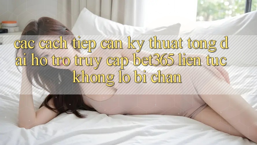 Các cách tiếp cận kỹ thuật tổng đài hỗ trợ truy cập bet365 liên tục, không lo bị chặn