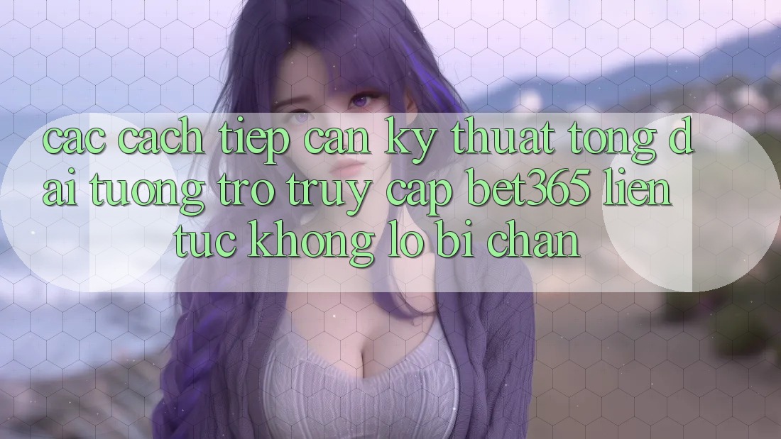 Các cách tiếp cận kỹ thuật tổng đài tương trợ truy cập bet365 liên tục, không lo bị chặn