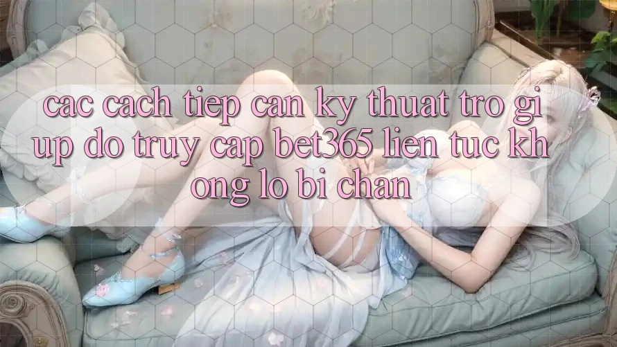 Các cách tiếp cận kỹ thuật trợ giúp đỡ truy cập bet365 liên tục, không lo bị chặn