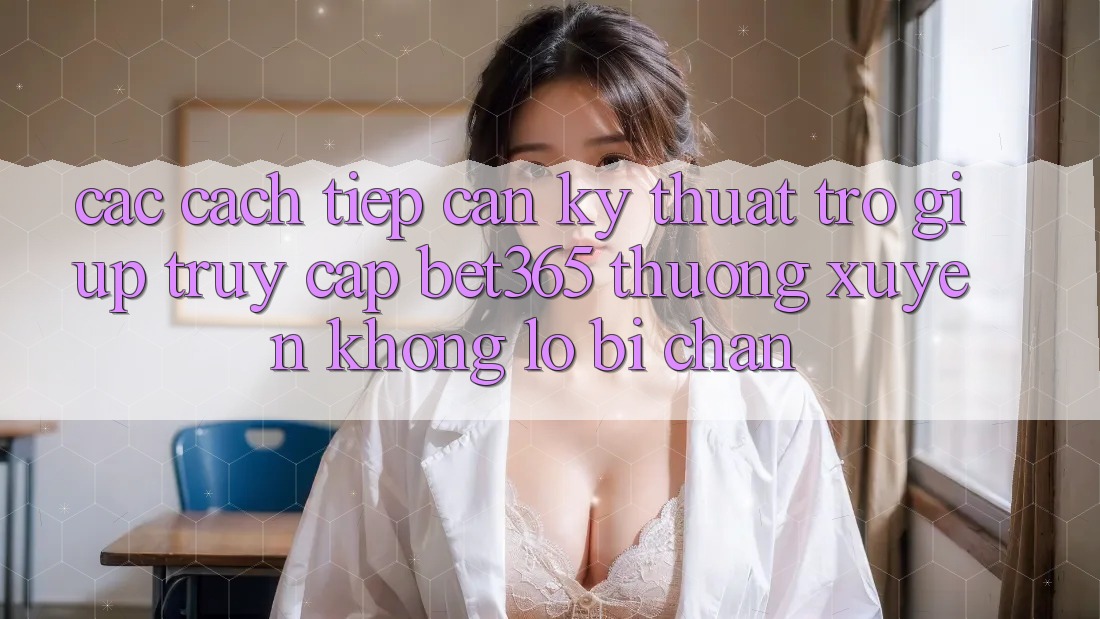 Các cách tiếp cận kỹ thuật trợ giúp truy cập bet365 thường xuyên, không lo bị chặn